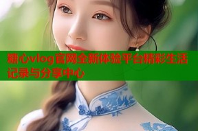 糖心vlog官网全新体验平台精彩生活记录与分享中心