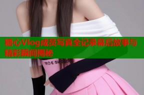 糖心Vlog成员写真全记录幕后故事与精彩瞬间揭秘