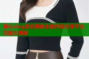 糖心vlog改名揭秘全新内容分享平台功能大揭秘