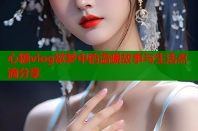 心糖vlog欲梦中的温暖故事与生活点滴分享