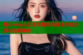 糖心vlog入口官方精彩内容全方位分享与独家揭秘