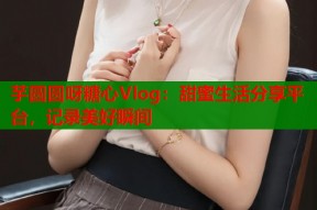 芋圆圆呀糖心Vlog：甜蜜生活分享平台，记录美好瞬间