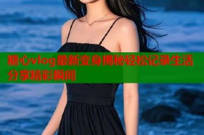 糖心vlog最新变身揭秘轻松记录生活分享精彩瞬间