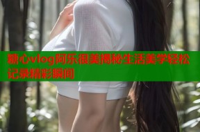 糖心vlog阿乐很美揭秘生活美学轻松记录精彩瞬间