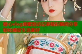 糖心vlog闺蜜到访记录精彩瞬间分享轻松捕捉生活美好