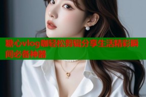 糖心vlog咖轻松剪辑分享生活精彩瞬间必备神器