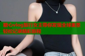糖心vlog旅行女主带你发现全球美景轻松记录精彩旅程