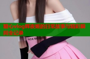 糖心vlog辉夜姬的日常故事与精彩瞬间全记录