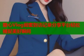 糖心Vlog闺蜜到访记录分享平台轻松捕捉美好瞬间