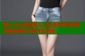 糖心vlog新官网入口在线体验高清原创视频精彩内容尽在掌握