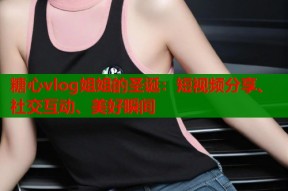糖心vlog姐姐的圣诞：短视频分享、社交互动、美好瞬间