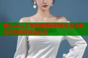 糖心vlog上海空姐揭秘职场生活与旅行日常吸引粉丝关注