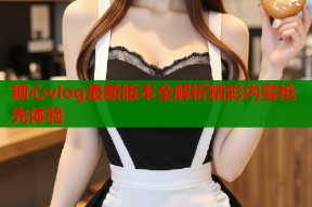糖心vlog最新版本全解析精彩内容抢先体验