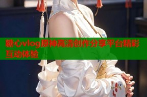 糖心vlog原神高清创作分享平台精彩互动体验