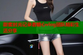 甜蜜时光记录者糖心vlog团队精彩生活分享