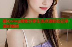 糖心vlog闺蜜分享生活点滴轻松记录美好瞬间