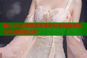 糖心vlog传媒女演员灵兮写真集赏析与生活瞬间记录