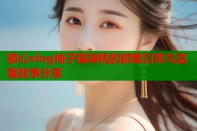 糖心vlog柚子猫胡桃的甜蜜日常与温馨故事分享