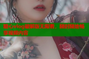 糖心vlog破解版无限看，随时随地畅享视频内容