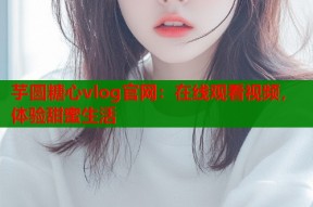 芋圆糖心vlog官网：在线观看视频，体验甜蜜生活