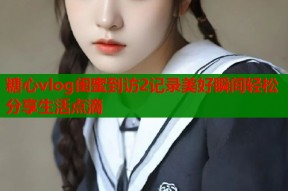 糖心vlog闺蜜到访2记录美好瞬间轻松分享生活点滴
