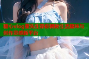 糖心vlog董先生带你揭秘生活趣味与创作灵感新平台