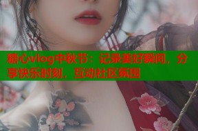 糖心vlog中秋节：记录美好瞬间，分享快乐时刻，互动社区氛围
