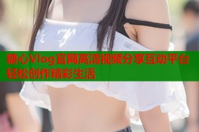 糖心Vlog官网高清视频分享互动平台轻松创作精彩生活