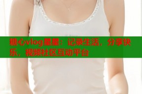 糖心vlog星星：记录生活，分享快乐，视频社区互动平台