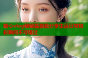 糖心vlog锅锅酱露脸分享生活日常精彩瞬间不可错过