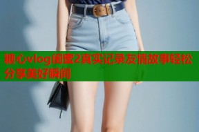 糖心vlog闺蜜2真实记录友情故事轻松分享美好瞬间