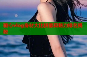 糖心vlog身材大比拼最具魅力排名揭秘