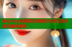 糖心vlog兔视频在线精彩分享生活点滴与趣味瞬间