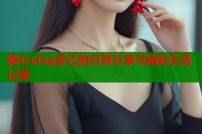 糖心vlog多乙的日常分享与精彩生活记录