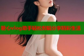 糖心vlog助手轻松剪辑分享精彩生活