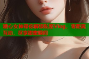 糖心女神带你解锁私密Vlog，零距离互动，尽享甜蜜瞬间