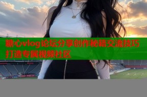 糖心vlog论坛分享创作秘籍交流技巧打造专属视频社区
