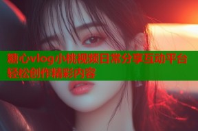 糖心vlog小桃视频日常分享互动平台轻松创作精彩内容