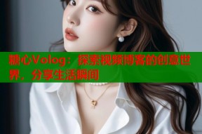 糖心Volog：探索视频博客的创意世界，分享生活瞬间