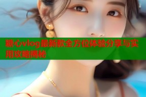 糖心vlog最新款全方位体验分享与实用攻略揭秘