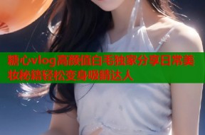 糖心vlog高颜值白毛独家分享日常美妆秘籍轻松变身吸睛达人
