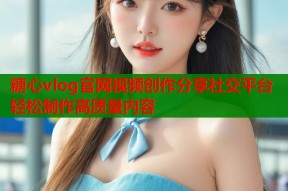 糖心vlog官网视频创作分享社交平台轻松制作高质量内容