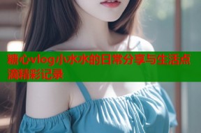 糖心vlog小水水的日常分享与生活点滴精彩记录