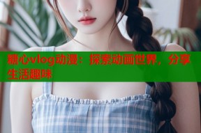 糖心vlog动漫：探索动画世界，分享生活趣味