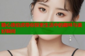 糖心唐伯虎带你探索生活中的趣味与美好瞬间