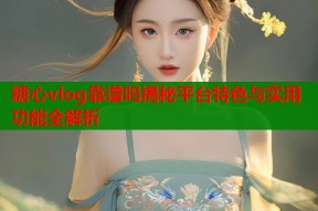糖心vlog靠谱吗揭秘平台特色与实用功能全解析