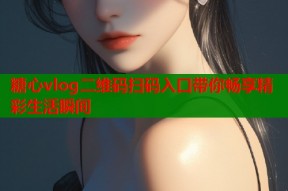 糖心vlog二维码扫码入口带你畅享精彩生活瞬间