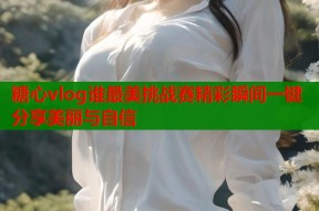 糖心vlog谁最美挑战赛精彩瞬间一键分享美丽与自信