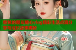 爸爸的朋友糖心vlog精彩生活点滴分享与成长故事揭秘