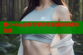 糖心vlog会员专享内容全面解锁体验指南